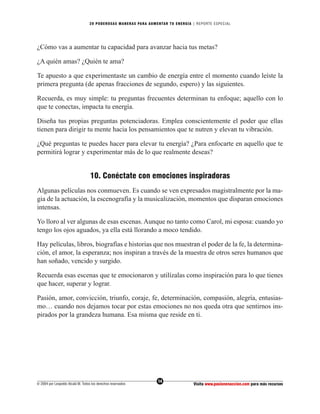 20 PODEROS AS MANERAS PARA AUMENTAR TU ENERGÍA | REPORTE ESPECIAL




¿Cómo vas a aumentar tu capacidad para avanzar hacia tus metas?

¿A quién amas? ¿Quién te ama?

Te apuesto a que experimentaste un cambio de energía entre el momento cuando leíste la
primera pregunta (de apenas fracciones de segundo, espero) y las siguientes.

Recuerda, es muy simple: tu preguntas frecuentes determinan tu enfoque; aquello con lo
que te conectas, impacta tu energía.

Diseña tus propias preguntas potenciadoras. Emplea conscientemente el poder que ellas
tienen para dirigir tu mente hacia los pensamientos que te nutren y elevan tu vibración.

¿Qué preguntas te puedes hacer para elevar tu energía? ¿Para enfocarte en aquello que te
permitirá lograr y experimentar más de lo que realmente deseas?


                                   10. Conéctate con emociones inspiradoras
Algunas películas nos conmueven. Es cuando se ven expresados magistralmente por la ma-
gia de la actuación, la escenografía y la musicalización, momentos que disparan emociones
intensas.

Yo lloro al ver algunas de esas escenas. Aunque no tanto como Carol, mi esposa: cuando yo
tengo los ojos aguados, ya ella está llorando a moco tendido.

Hay películas, libros, biografías e historias que nos muestran el poder de la fe, la determina-
ción, el amor, la esperanza; nos inspiran a través de la muestra de otros seres humanos que
han soñado, vencido y surgido.

Recuerda esas escenas que te emocionaron y utilízalas como inspiración para lo que tienes
que hacer, superar y lograr.

Pasión, amor, convicción, triunfo, coraje, fe, determinación, compasión, alegría, entusias-
mo… cuando nos dejamos tocar por estas emociones no nos queda otra que sentirnos ins-
pirados por la grandeza humana. Esa misma que reside en ti.




                                                                  14
© 2004 por Leopoldo Alcalá M. Todos los derechos reservados                       Visita www.pasionenaccion.com para más recursos
 