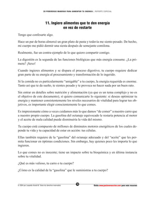 20 PODEROS AS MANERAS PARA AUMENTAR TU ENERGÍA | REPORTE ESPECIAL




                                     11. Ingiere alimentos que te den energía
                                                 en vez de restarte
Tengo que confesarte algo.

Hace un par de horas almorcé un gran plato de pasta y todavía me siento pesado. De hecho,
mi cuerpo me pidió dormir una siesta después de semejante comilona.

Realmente, fue un contra-ejemplo de lo que quiero compartir contigo.

La digestión es la segunda de las funciones biológicas que más energía consume. ¿La pri-
mera? ¡Sexo!

Cuando ingieres alimentos y se dispara el proceso digestivo, tu cuerpo requiere dedicar
gran parte de su energía al procesamiento y transformación de lo ingerido.

Si la comida no es particularmente “amigable” a tu cuerpo, la energía requerida es enorme.
Tanto así que te da sueño, te sientes pesado y te provoca no hacer nada por un buen rato.

Sin entrar en detalles sobre nutrición y alimentación (ya que es un tema complejo y no es
el objetivo de este documento), sí quiero comunicarte lo siguiente: si deseas optimizar tu
energía y mantener consistentemente los niveles necesarios de vitalidad para lograr tus ob-
jetivos, es importante elegir conscientemente lo que comes.

Es impresionante cómo a veces cuidamos más lo que damos “de comer” a nuestro carro que
a nuestro propio cuerpo. La gasolina del octanaje equivocado le restaría potencia al motor
y el aceite de mala calidad puede disminuiría la vida del mismo.

Tu cuerpo está compuesto de millones de diminutos motores energéticos de los cuales de-
pende tu vida y tu capacidad de estar en acción: tus células.

Ellas también requiere de la “gasolina” del octanaje adecuado y del “aceite” que les per-
mita funcionar en óptimas condiciones. Sin embargo, hay quienes poco les importa lo que
ingieren.

Lo que comes no es inocente; tiene un impacto sobre tu bioquímica y en última instancia
sobre tu vitalidad.

¿Qué es más valioso, tu carro o tu cuerpo?

¿Cómo es la calidad de la “gasolina” que le suministras a tu cuerpo?



                                                                  15
© 2004 por Leopoldo Alcalá M. Todos los derechos reservados                       Visita www.pasionenaccion.com para más recursos
 