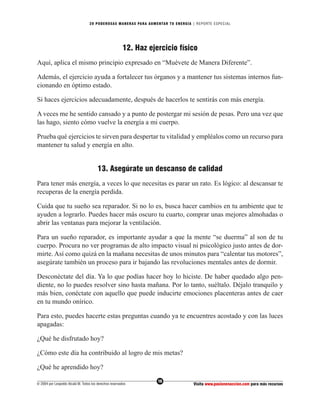 20 PODEROS AS MANERAS PARA AUMENTAR TU ENERGÍA | REPORTE ESPECIAL




                                                        12. Haz ejercicio físico
Aquí, aplica el mismo principio expresado en “Muévete de Manera Diferente”.

Además, el ejercicio ayuda a fortalecer tus órganos y a mantener tus sistemas internos fun-
cionando en óptimo estado.

Si haces ejercicios adecuadamente, después de hacerlos te sentirás con más energía.

A veces me he sentido cansado y a punto de postergar mi sesión de pesas. Pero una vez que
las hago, siento cómo vuelve la energía a mi cuerpo.

Prueba qué ejercicios te sirven para despertar tu vitalidad y empléalos como un recurso para
mantener tu salud y energía en alto.


                                        13. Asegúrate un descanso de calidad
Para tener más energía, a veces lo que necesitas es parar un rato. Es lógico: al descansar te
recuperas de la energía perdida.

Cuida que tu sueño sea reparador. Si no lo es, busca hacer cambios en tu ambiente que te
ayuden a lograrlo. Puedes hacer más oscuro tu cuarto, comprar unas mejores almohadas o
abrir las ventanas para mejorar la ventilación.

Para un sueño reparador, es importante ayudar a que la mente “se duerma” al son de tu
cuerpo. Procura no ver programas de alto impacto visual ni psicológico justo antes de dor-
mirte. Así como quizá en la mañana necesitas de unos minutos para “calentar tus motores”,
asegúrate también un proceso para ir bajando las revoluciones mentales antes de dormir.

Desconéctate del día. Ya lo que podías hacer hoy lo hiciste. De haber quedado algo pen-
diente, no lo puedes resolver sino hasta mañana. Por lo tanto, suéltalo. Déjalo tranquilo y
más bien, conéctate con aquello que puede inducirte emociones placenteras antes de caer
en tu mundo onírico.

Para esto, puedes hacerte estas preguntas cuando ya te encuentres acostado y con las luces
apagadas:

¿Qué he disfrutado hoy?

¿Cómo este día ha contribuido al logro de mis metas?

¿Qué he aprendido hoy?
                                                                   16
© 2004 por Leopoldo Alcalá M. Todos los derechos reservados                       Visita www.pasionenaccion.com para más recursos
 