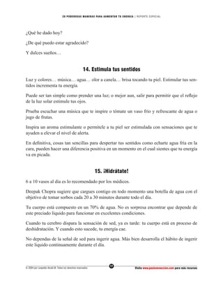 20 PODEROS AS MANERAS PARA AUMENTAR TU ENERGÍA | REPORTE ESPECIAL




¿Qué he dado hoy?

¿De qué puedo estar agradecido?

Y dulces sueños…


                                                      14. Estimula tus sentidos
Luz y colores… música… agua… olor a canela… brisa tocando tu piel. Estimular tus sen-
tidos incrementa tu energía.

Puede ser tan simple como prender una luz; o mejor aun, salir para permitir que el reﬂejo
de la luz solar estimule tus ojos.

Prueba escuchar una música que te inspire o tómate un vaso frío y refrescante de agua o
jugo de frutas.

Inspira un aroma estimulante o permítele a tu piel ser estimulada con sensaciones que te
ayuden a elevar el nivel de alerta.

En deﬁnitiva, cosas tan sencillas para despertar tus sentidos como echarte agua fría en la
cara, pueden hacer una diferencia positiva en un momento en el cual sientes que tu energía
va en picada.


                                                              15. ¡Hidrátate!
6 a 10 vasos al día es lo recomendado por los médicos.

Deepak Chopra sugiere que cargues contigo en todo momento una botella de agua con el
objetivo de tomar sorbos cada 20 a 30 minutos durante todo el día.

Tu cuerpo está compuesto en un 70% de agua. No es sorpresa encontrar que depende de
este preciado líquido para funcionar en excelentes condiciones.

Cuando tu cerebro dispara la sensación de sed, ya es tarde: tu cuerpo está en proceso de
deshidratación. Y cuando esto sucede, tu energía cae.

No dependas de la señal de sed para ingerir agua. Más bien desarrolla el hábito de ingerir
este liquido continuamente durante el día.



                                                                    17
© 2004 por Leopoldo Alcalá M. Todos los derechos reservados                       Visita www.pasionenaccion.com para más recursos
 