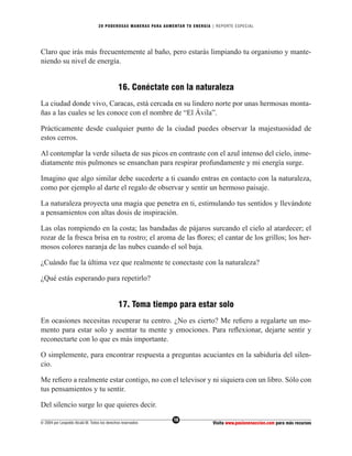 20 PODEROS AS MANERAS PARA AUMENTAR TU ENERGÍA | REPORTE ESPECIAL




Claro que irás más frecuentemente al baño, pero estarás limpiando tu organismo y mante-
niendo su nivel de energía.


                                              16. Conéctate con la naturaleza
La ciudad donde vivo, Caracas, está cercada en su lindero norte por unas hermosas monta-
ñas a las cuales se les conoce con el nombre de “El Ávila”.

Prácticamente desde cualquier punto de la ciudad puedes observar la majestuosidad de
estos cerros.

Al contemplar la verde silueta de sus picos en contraste con el azul intenso del cielo, inme-
diatamente mis pulmones se ensanchan para respirar profundamente y mi energía surge.

Imagino que algo similar debe sucederte a ti cuando entras en contacto con la naturaleza,
como por ejemplo al darte el regalo de observar y sentir un hermoso paisaje.

La naturaleza proyecta una magia que penetra en ti, estimulando tus sentidos y llevándote
a pensamientos con altas dosis de inspiración.

Las olas rompiendo en la costa; las bandadas de pájaros surcando el cielo al atardecer; el
rozar de la fresca brisa en tu rostro; el aroma de las ﬂores; el cantar de los grillos; los her-
mosos colores naranja de las nubes cuando el sol baja.

¿Cuándo fue la última vez que realmente te conectaste con la naturaleza?

¿Qué estás esperando para repetirlo?


                                              17. Toma tiempo para estar solo
En ocasiones necesitas recuperar tu centro. ¿No es cierto? Me reﬁero a regalarte un mo-
mento para estar solo y asentar tu mente y emociones. Para reﬂexionar, dejarte sentir y
reconectarte con lo que es más importante.

O simplemente, para encontrar respuesta a preguntas acuciantes en la sabiduría del silen-
cio.

Me reﬁero a realmente estar contigo, no con el televisor y ni siquiera con un libro. Sólo con
tus pensamientos y tu sentir.

Del silencio surge lo que quieres decir.
                                                                  18
© 2004 por Leopoldo Alcalá M. Todos los derechos reservados                       Visita www.pasionenaccion.com para más recursos
 