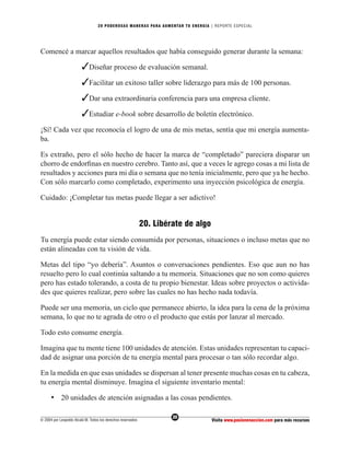 20 PODEROS AS MANERAS PARA AUMENTAR TU ENERGÍA | REPORTE ESPECIAL




Comencé a marcar aquellos resultados que había conseguido generar durante la semana:

                         ✓Diseñar proceso de evaluación semanal.
                         ✓Facilitar un exitoso taller sobre liderazgo para más de 100 personas.
                         ✓Dar una extraordinaria conferencia para una empresa cliente.
                         ✓Estudiar e-book sobre desarrollo de boletín electrónico.
¡Sí! Cada vez que reconocía el logro de una de mis metas, sentía que mi energía aumenta-
ba.

Es extraño, pero el sólo hecho de hacer la marca de “completado” pareciera disparar un
chorro de endorﬁnas en nuestro cerebro. Tanto así, que a veces le agrego cosas a mi lista de
resultados y acciones para mi día o semana que no tenía inicialmente, pero que ya he hecho.
Con sólo marcarlo como completado, experimento una inyección psicológica de energía.

Cuidado: ¡Completar tus metas puede llegar a ser adictivo!


                                                              20. Libérate de algo
Tu energía puede estar siendo consumida por personas, situaciones o incluso metas que no
están alineadas con tu visión de vida.

Metas del tipo “yo debería”. Asuntos o conversaciones pendientes. Eso que aun no has
resuelto pero lo cual continúa saltando a tu memoria. Situaciones que no son como quieres
pero has estado tolerando, a costa de tu propio bienestar. Ideas sobre proyectos o activida-
des que quieres realizar, pero sobre las cuales no has hecho nada todavía.

Puede ser una memoria, un ciclo que permanece abierto, la idea para la cena de la próxima
semana, lo que no te agrada de otro o el producto que estás por lanzar al mercado.

Todo esto consume energía.

Imagina que tu mente tiene 100 unidades de atención. Estas unidades representan tu capaci-
dad de asignar una porción de tu energía mental para procesar o tan sólo recordar algo.

En la medida en que esas unidades se dispersan al tener presente muchas cosas en tu cabeza,
tu energía mental disminuye. Imagina el siguiente inventario mental:

      • 20 unidades de atención asignadas a las cosas pendientes.

                                                                       20
© 2004 por Leopoldo Alcalá M. Todos los derechos reservados                          Visita www.pasionenaccion.com para más recursos
 