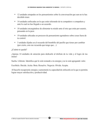20 PODEROS AS MANERAS PARA AUMENTAR TU ENERGÍA | REPORTE ESPECIAL




      • 12 unidades atrapadas en los pensamientos sobre la conversación que aun no te has
        decidido tener.

      • 14 unidades enfocadas en lo que estás tolerando de tu compañero o compañera y
        ante lo cual no has llegado a un acuerdo.

      • 18 unidades encargándose de alimentar tu miedo ante el reto que estás por asumir,
        pensando en lo peor.

      • 19 unidades ubicadas en procesos de pensamiento agotadores sobre cosas fuera de
        tu control.

      • 3 unidades ﬁjadas en el recuerdo del bombillo del pasillo que tienes por cambiar
        (por cierto, esto me recuerda que tengo que…)

¿Cuánto te queda?

¡Apenas 14 unidades de atención para dedicarle al disfrute de tu vida y el logro de tus
metas!

Suelta. Libérate. Identiﬁca qué le está restando a tu energía y no te está agregando valor.

Escríbelo. Decide. Actúa. Bota. Resuelve. Negocia. Olvida. Acepta.

Al hacerlo recuperarás energía y aumentarás tu capacidad de enfocarla en lo que te permita
lograr mayor satisfacción y productividad.




                                                                  21
© 2004 por Leopoldo Alcalá M. Todos los derechos reservados                       Visita www.pasionenaccion.com para más recursos
 