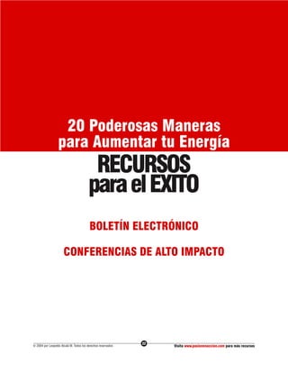 20 Poderosas Maneras
                  para Aumentar tu Energía
                                         RECURSOS
                                        para el EXITO
                                         BOLETÍN ELECTRÓNICO

                      CONFERENCIAS DE ALTO IMPACTO




                                                              22
© 2004 por Leopoldo Alcalá M. Todos los derechos reservados        Visita www.pasionenaccion.com para más recursos
 