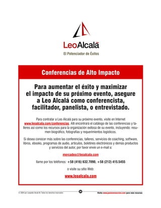 El Potenciador de Éxitos




                              Conferencias de Alto Impacto

             Para aumentar el éxito y maximizar
         el impacto de su próximo evento, asegure
              a Leo Alcalá como conferencista,
            facilitador, panelista, o entrevistado.
                 Para contratar a Leo Alcalá para su próximo evento, visite en Internet
        www.leoalcala.com/conferencias. Allí encontrará el catálogo de las conferencias y ta-
      lleres así como los recursos para la organización exitosa de su evento, incluyendo: resu-
                       men biográfico, fotografías y requerimientos logísticos.

       Si desea conocer más sobre las conferencias, talleres, servicios de coaching, software,
      libros, ebooks, programas de audio, artículos, boletines electrónicos y demás productos
                          y servicios del autor, por favor envíe un e-mail a:

                                                          mercadeo@leoalcala.com

                       llame por los teléfonos: +58 (416) 632.7090, +58 (212) 415.5455

                                                                o visite su sitio Web:

                                                              www.leoalcala.com


                                                                         24
© 2004 por Leopoldo Alcalá M. Todos los derechos reservados                              Visita www.pasionenaccion.com para más recursos
 