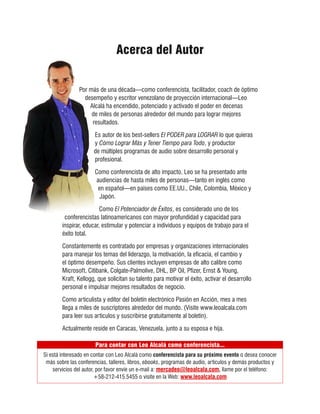 Acerca del Autor


               Por más de una década—como conferencista, facilitador, coach de óptimo
                 desempeño y escritor venezolano de proyección internacional—Leo
                   Alcalá ha encendido, potenciado y activado el poder en decenas
                    de miles de personas alrededor del mundo para lograr mejores
                    resultados.

                      Es autor de los best-sellers El PODER para LOGRAR lo que quieras
                      y Cómo Lograr Más y Tener Tiempo para Todo, y productor
                      de múltiples programas de audio sobre desarrollo personal y
                      profesional.

                      Como conferencista de alto impacto, Leo se ha presentado ante
                      audiencias de hasta miles de personas—tanto en inglés como
                       en español—en países como EE.UU., Chile, Colombia, México y
                        Japón.

                         Como El Potenciador de Éxitos, es considerado uno de los
         conferencistas latinoamericanos con mayor profundidad y capacidad para
        inspirar, educar, estimular y potenciar a individuos y equipos de trabajo para el
        éxito total.

        Constantemente es contratado por empresas y organizaciones internacionales
        para manejar los temas del liderazgo, la motivación, la eficacia, el cambio y
        el óptimo desempeño. Sus clientes incluyen empresas de alto calibre como
        Microsoft, Citibank, Colgate-Palmolive, DHL, BP Oil, Pfizer, Ernst & Young,
        Kraft, Kellogg, que solicitan su talento para motivar el éxito, activar el desarrollo
        personal e impulsar mejores resultados de negocio.

        Como articulista y editor del boletín electrónico Pasión en Acción, mes a mes
        llega a miles de suscriptores alrededor del mundo. (Visite www.leoalcala.com
        para leer sus artículos y suscribirse gratuitamente al boletín).

        Actualmente reside en Caracas, Venezuela, junto a su esposa e hija.

                       Para contar con Leo Alcalá como conferencista...
Si está interesado en contar con Leo Alcalá como conferencista para su próximo evento o desea conocer
 más sobre las conferencias, talleres, libros, ebooks, programas de audio, artículos y demás productos y
    servicios del autor, por favor envíe un e-mail a: mercadeo@leoalcala.com, llame por el teléfono:
                        +58-212-415.5455 o visite en la Web: www.leoalcala.com
 