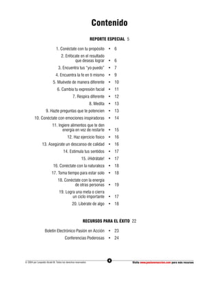 Contenido
                                                              REPORTE ESPECIAL 5

                              1. Conéctate con tu propósito • 6
                                  2. Enfócate en el resultado
                                          que deseas lograr • 6
                                3. Encuentra tus “yo puedo” • 7
                             4. Encuentra la fe en ti mismo • 9
                           5. Muévete de manera diferente • 10
                               6. Cambia tu expresión facial • 11
                                              7. Respira diferente • 12
                                                              8. Medita • 13
                    9. Hazte preguntas que te potencien • 13
         10. Conéctate con emociones inspiradoras • 14
                          11. Ingiere alimentos que te den
                                energía en vez de restarte • 15
                                        12. Haz ejercicio físico • 16
                13. Asegúrate un descanso de calidad • 16
                                    14. Estimula tus sentidos • 17
                                                      15. ¡Hidrátate! • 17
                           16. Conéctate con la naturaleza • 18
                         17. Toma tiempo para estar solo • 18
                               18. Conéctate con la energía
                                         de otras personas • 19
                                19. Logra una meta o cierra
                                        un ciclo importante • 17
                                             20. Libérate de algo • 18



                                                       RECURSOS PARA EL ÉXITO 22

                   Boletín Electrónico Pasión en Acción • 23
                                      Conferencias Poderosas • 24




                                                                       4
© 2004 por Leopoldo Alcalá M. Todos los derechos reservados                        Visita www.pasionenaccion.com para más recursos
 