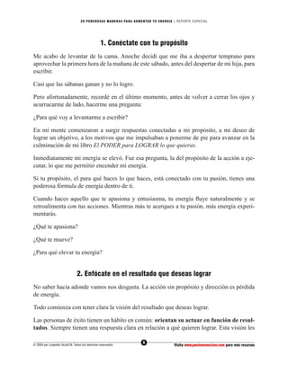 20 PODEROS AS MANERAS PARA AUMENTAR TU ENERGÍA | REPORTE ESPECIAL




                                                 1. Conéctate con tu propósito
Me acabo de levantar de la cama. Anoche decidí que me iba a despertar temprano para
aprovechar la primera hora de la mañana de este sábado, antes del despertar de mi hija, para
escribir.

Casi que las sábanas ganan y no lo logro.

Pero afortunadamente, recordé en el último momento, antes de volver a cerrar los ojos y
acurrucarme de lado, hacerme una pregunta:

¿Para qué voy a levantarme a escribir?

En mi mente comenzaron a surgir respuestas conectadas a mi propósito, a mi deseo de
lograr un objetivo, a los motivos que me impulsaban a ponerme de pie para avanzar en la
culminación de mi libro El PODER para LOGRAR lo que quieras.

Inmediatamente mi energía se elevó. Fue esa pregunta, la del propósito de la acción a eje-
cutar, lo que me permitió encender mi energía.

Si tu propósito, el para qué haces lo que haces, está conectado con tu pasión, tienes una
poderosa fórmula de energía dentro de ti.

Cuando haces aquello que te apasiona y entusiasma, tu energía ﬂuye naturalmente y se
retroalimenta con tus acciones. Mientras más te acerques a tu pasión, más energía experi-
mentarás.

¿Qué te apasiona?

¿Qué te mueve?

¿Para qué elevar tu energía?


                                2. Enfócate en el resultado que deseas lograr
No saber hacia adonde vamos nos desgasta. La acción sin propósito y dirección es pérdida
de energía.

Todo comienza con tener clara la visión del resultado que deseas lograr.

Las personas de éxito tienen un hábito en común: orientan su actuar en función de resul-
tados. Siempre tienen una respuesta clara en relación a qué quieren lograr. Esta visión les

                                                                  6
© 2004 por Leopoldo Alcalá M. Todos los derechos reservados                       Visita www.pasionenaccion.com para más recursos
 