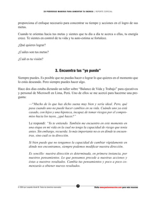 20 PODEROS AS MANERAS PARA AUMENTAR TU ENERGÍA | REPORTE ESPECIAL




proporciona el enfoque necesario para concentrar su tiempo y acciones en el logro de sus
metas.

Cuando te orientas hacia tus metas y sientes que tu día a día te acerca a ellas, tu energía
crece. Te sientes en control de tu vida y tu auto-estima se fortalece.

¿Qué quieres lograr?

¿Cuáles son tus metas?

¿Cuál es tu visión?


                                                  3. Encuentra tus “yo puedo”
Siempre puedes. Es posible que no puedas hacer o lograr lo que quieres en el momento que
lo estás deseando. Pero siempre puedes hacer algo.

Hace dos días estaba dictando un taller sobre “Balance de Vida y Trabajo” para ejecutivos
y personal de Microsoft en Lima, Perú. Uno de ellos se me acercó para hacerme una pre-
gunta:

              —“Mucho de lo que has dicho suena muy bien y sería ideal. Pero, qué
              pasa cuando uno no puede hacer cambios en su vida. Cuándo uno ya está
              casado, con hijos y una hipoteca, incapaz de tomar riesgos por el compro-
              miso hacia los tuyos, ¿qué haces?”

              Le respondí: “Yo te entiendo. También me encuentro en este momento en
              una etapa en mi vida en la cual no tengo la capacidad de riesgo que tenía
              antes. Sin embargo, recuerda: lo más importante no es en dónde te encuen-
              tras, sino cuál es tu dirección.

              Si bien puede que no tengamos la capacidad de cambiar rápidamente en
              dónde nos encontramos, siempre podemos modiﬁcar nuestra dirección.

              Es sencillo: nuestra dirección es determinada, en primera instancia, por
              nuestros pensamientos. Lo que pensamos precede a nuestras acciones y
              éstas a nuestros resultados. Cambia tus pensamientos y poco a poco co-
              menzarás a obtener nuevos resultados.




                                                                  7
© 2004 por Leopoldo Alcalá M. Todos los derechos reservados                       Visita www.pasionenaccion.com para más recursos
 