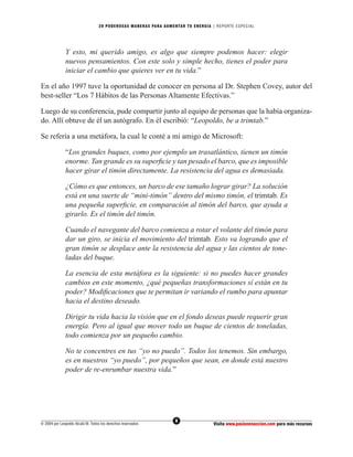 20 PODEROS AS MANERAS PARA AUMENTAR TU ENERGÍA | REPORTE ESPECIAL




              Y esto, mi querido amigo, es algo que siempre podemos hacer: elegir
              nuevos pensamientos. Con este solo y simple hecho, tienes el poder para
              iniciar el cambio que quieres ver en tu vida.”

En el año 1997 tuve la oportunidad de conocer en persona al Dr. Stephen Covey, autor del
best-seller “Los 7 Hábitos de las Personas Altamente Efectivas.”

Luego de su conferencia, pude compartir junto al equipo de personas que la había organiza-
do. Allí obtuve de él un autógrafo. En él escribió: “Leopoldo, be a trimtab.”

Se refería a una metáfora, la cual le conté a mi amigo de Microsoft:

              “Los grandes buques, como por ejemplo un trasatlántico, tienen un timón
              enorme. Tan grande es su superﬁcie y tan pesado el barco, que es imposible
              hacer girar el timón directamente. La resistencia del agua es demasiada.

              ¿Cómo es que entonces, un barco de ese tamaño lograr girar? La solución
              está en una suerte de “mini-timón” dentro del mismo timón, el trimtab. Es
              una pequeña superﬁcie, en comparación al timón del barco, que ayuda a
              girarlo. Es el timón del timón.

              Cuando el navegante del barco comienza a rotar el volante del timón para
              dar un giro, se inicia el movimiento del trimtab. Esto va logrando que el
              gran timón se desplace ante la resistencia del agua y las cientos de tone-
              ladas del buque.

              La esencia de esta metáfora es la siguiente: si no puedes hacer grandes
              cambios en este momento, ¿qué pequeñas transformaciones sí están en tu
              poder? Modiﬁcaciones que te permitan ir variando el rumbo para apuntar
              hacia el destino deseado.

              Dirigir tu vida hacia la visión que en el fondo deseas puede requerir gran
              energía. Pero al igual que mover todo un buque de cientos de toneladas,
              todo comienza por un pequeño cambio.

              No te concentres en tus “yo no puedo”. Todos los tenemos. Sin embargo,
              es en nuestros “yo puedo”, por pequeños que sean, en donde está nuestro
              poder de re-enrumbar nuestra vida.”




                                                                  8
© 2004 por Leopoldo Alcalá M. Todos los derechos reservados                       Visita www.pasionenaccion.com para más recursos
 