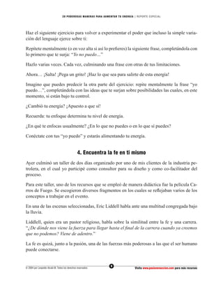 20 PODEROS AS MANERAS PARA AUMENTAR TU ENERGÍA | REPORTE ESPECIAL




Haz el siguiente ejercicio para volver a experimentar el poder que incluso la simple varia-
ción del lenguaje ejerce sobre ti:

Repítete mentalmente (o en voz alta si así lo preﬁeres) la siguiente frase, completándola con
lo primero que te surja: “Yo no puedo…”

Hazlo varias veces. Cada vez, culminando una frase con otras de tus limitaciones.

Ahora… ¡Salta! ¡Pega un grito! ¡Haz lo que sea para salirte de esta energía!

Imagino que puedes predecir la otra parte del ejercicio: repite mentalmente la frase “yo
puedo…”, completándola con las ideas que te surjan sobre posibilidades las cuales, en este
momento, si están bajo tu control.

¿Cambió tu energía? ¡Apuesto a que sí!

Recuerda: tu enfoque determina tu nivel de energía.

¿En qué te enfocas usualmente? ¿En lo que no puedes o en lo que sí puedes?

Conéctate con tus “yo puedo” y estarás alimentando tu energía.


                                                 4. Encuentra la fe en ti mismo
Ayer culminó un taller de dos días organizado por uno de mis clientes de la industria pe-
trolera, en el cual yo participé como consultor para su diseño y como co-facilitador del
proceso.

Para este taller, uno de los recursos que se empleó de manera didáctica fue la película Ca-
rros de Fuego. Se escogieron diversos fragmentos en los cuales se reﬂejaban varios de los
conceptos a trabajar en el evento.

En una de las escenas seleccionadas, Eric Liddell habla ante una multitud congregada bajo
la lluvia.

Liddlell, quien era un pastor religioso, habla sobre la similitud entre la fe y una carrera.
“¿De dónde nos viene la fuerza para llegar hasta el ﬁnal de la carrera cuando ya creemos
que no podemos? Viene de adentro.”

La fe es quizá, junto a la pasión, una de las fuerzas más poderosas a las que el ser humano
puede conectarse.


                                                                  9
© 2004 por Leopoldo Alcalá M. Todos los derechos reservados                       Visita www.pasionenaccion.com para más recursos
 
