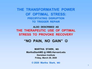 THE TRANSFORMATIVE POWER
OF OPTIMAL STRESS:
PRECIPITATING DISRUPTION
TO TRIGGER REPAIR
ALSO DESCRIBED AS
THE THERAPEUTIC USE OF OPTIMAL
STRESS TO PROVOKE RECOVERY
“NO PAIN, NO GAIN” 
MARTHA STARK, MD
MarthaStarkMD @ HMS.Harvard.edu
Danielsen Institute
Friday, March 20, 2020
© 2020 Martha Stark, MD
1
 