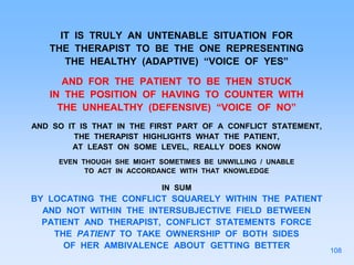 IT IS TRULY AN UNTENABLE SITUATION FOR
THE THERAPIST TO BE THE ONE REPRESENTING
THE HEALTHY (ADAPTIVE) “VOICE OF YES”
AND FOR THE PATIENT TO BE THEN STUCK
IN THE POSITION OF HAVING TO COUNTER WITH
THE UNHEALTHY (DEFENSIVE) “VOICE OF NO”
AND SO IT IS THAT IN THE FIRST PART OF A CONFLICT STATEMENT,
THE THERAPIST HIGHLIGHTS WHAT THE PATIENT,
AT LEAST ON SOME LEVEL, REALLY DOES KNOW
EVEN THOUGH SHE MIGHT SOMETIMES BE UNWILLING / UNABLE
TO ACT IN ACCORDANCE WITH THAT KNOWLEDGE
IN SUM
BY LOCATING THE CONFLICT SQUARELY WITHIN THE PATIENT
AND NOT WITHIN THE INTERSUBJECTIVE FIELD BETWEEN
PATIENT AND THERAPIST, CONFLICT STATEMENTS FORCE
THE PATIENT TO TAKE OWNERSHIP OF BOTH SIDES
OF HER AMBIVALENCE ABOUT GETTING BETTER
108
 