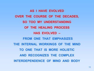 AS I HAVE EVOLVED
OVER THE COURSE OF THE DECADES,
SO TOO MY UNDERSTANDING
OF THE HEALING PROCESS
HAS EVOLVED –
FROM ONE THAT EMPHASIZES
THE INTERNAL WORKINGS OF THE MIND
TO ONE THAT IS MORE HOLISTIC
AND RECOGNIZES THE COMPLEX
INTERDEPENDENCE OF MIND AND BODY
13
 