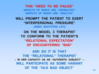 THIS “NEED TO BE FAILED”
ASPECTS OF WHICH ARE “UNHEALTHY”
ASPECTS OF WHICH ARE “HEALTHY”
WILL PROMPT THE PATIENT TO EXERT
“INTERPERSONAL PRESSURE”
JAMES GROTSTEIN (1976)
ON THE MODEL 3 THERAPIST
TO CONFORM TO THE PATIENT’S
“RELATIONAL EXPECTATION”
OF ENCOUNTERING “BAD”
AND SO IT IS THAT
THE “RELATIONAL” THERAPIST
– IN HER CAPACITY AS AN “AUTHENTIC SUBJECT” –
WILL PARTICIPATE AS SOME VARIANT
OF THE “OLD BAD OBJECT”
139
 