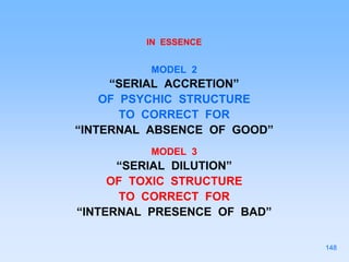 IN ESSENCE
MODEL 2
“SERIAL ACCRETION”
OF PSYCHIC STRUCTURE
TO CORRECT FOR
“INTERNAL ABSENCE OF GOOD”
MODEL 3
“SERIAL DILUTION”
OF TOXIC STRUCTURE
TO CORRECT FOR
“INTERNAL PRESENCE OF BAD”
148
 
