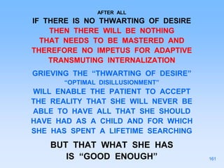 AFTER ALL
IF THERE IS NO THWARTING OF DESIRE
THEN THERE WILL BE NOTHING
THAT NEEDS TO BE MASTERED AND
THEREFORE NO IMPETUS FOR ADAPTIVE
TRANSMUTING INTERNALIZATION
GRIEVING THE “THWARTING OF DESIRE”
“OPTIMAL DISILLUSIONMENT”
WILL ENABLE THE PATIENT TO ACCEPT
THE REALITY THAT SHE WILL NEVER BE
ABLE TO HAVE ALL THAT SHE SHOULD
HAVE HAD AS A CHILD AND FOR WHICH
SHE HAS SPENT A LIFETIME SEARCHING
BUT THAT WHAT SHE HAS
IS “GOOD ENOUGH” 161
 
