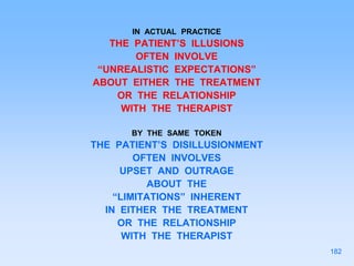 IN ACTUAL PRACTICE
THE PATIENT’S ILLUSIONS
OFTEN INVOLVE
“UNREALISTIC EXPECTATIONS”
ABOUT EITHER THE TREATMENT
OR THE RELATIONSHIP
WITH THE THERAPIST
BY THE SAME TOKEN
THE PATIENT’S DISILLUSIONMENT
OFTEN INVOLVES
UPSET AND OUTRAGE
ABOUT THE
“LIMITATIONS” INHERENT
IN EITHER THE TREATMENT
OR THE RELATIONSHIP
WITH THE THERAPIST
182
 