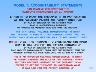 MODEL 3 ACCOUNTABILITY STATEMENTS
CAN INVOLVE INTERPRETING THE
PATIENT’S ENACTMENTS AS AN EFFORT
EITHER (1) TO DRAW THE THERAPIST IN TO PARTICIPATING
AS THE “ABUSIVE” PARENT THE PATIENT ONCE HAD
BY WAY OF BEHAVIOR ON THE PATIENT’S PART
THAT IS UNCONSCIOUSLY DESIGNED
TO PROVOKE AN “ABUSIVE” REACTION FROM THE THERAPIST
THIS IS A “DIRECT NEGATIVE TRANSFERENCE” IN WHICH
THE THERAPIST IS MADE INTO THE “ABUSIVE” PARENT AND THE
PATIENT ONCE AGAIN ASSUMES THE ROLE OF THE “ABUSED” CHILD
OR (2) TO GET THE THERAPIST TO UNDERSTAND FIRSTHAND
WHAT IT WAS LIKE FOR THE PATIENT GROWING UP
BY WAY OF BEHAVIOR ON THE PATIENT’S PART
THAT INVOLVES UNCONSCIOUSLY DOING UNTO THE THERAPIST WHAT THE
“ABUSIVE” PARENT HAD ONCE DONE UNTO THE PATIENT AS A CHILD
THIS IS AN “INVERTED NEGATIVE TRANSFERENCE” IN WHICH
THE PATIENT ASSUMES THE ROLE OF THE “ABUSIVE” PARENT
AND THEN BECOMES “ABUSIVE” TO THE THERAPIST IN AN
EFFORT TO GET THE THERAPIST TO UNDERSTAND WHAT
IT WAS LIKE FOR THE PATIENT GROWING UP 212
 