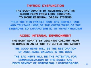 THYROID DYSFUNCTION
THE BODY ADAPTS BY REDISTRIBUTING ITS
BLOOD FLOW FROM LESS ESSENTIAL
TO MORE ESSENTIAL ORGAN SYSTEMS
THUS THE THIN FRAGILE SKIN, DRY BRITTLE HAIR,
AND TELLTALE LOSS OF THE OUTER THIRD OF THE
EYEBROWS SO CHARACTERISTIC OF HYPOTHYROIDISM
ACIDIC INTERNAL ENVIRONMENT
THE BODY ADAPTS BY LEACHING CALCIUM FROM
ITS BONES IN AN EFFORT TO BUFFER THE ACIDITY
THE GOOD NEWS WILL BE THE RESTORATION
OF ACID – BASE BALANCE IN THE BODY
THE BAD NEWS WILL BE THE POTENTIAL FOR
DEMINERALIZATION OF THE BONES AND
DEVELOPMENT OF OSTEOPENIA / OSTEOPOROSIS 30
 