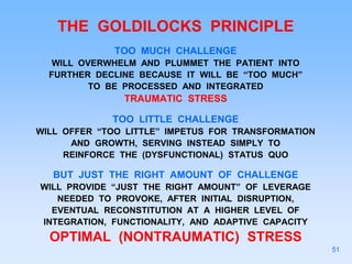 THE GOLDILOCKS PRINCIPLE
TOO MUCH CHALLENGE
WILL OVERWHELM AND PLUMMET THE PATIENT INTO
FURTHER DECLINE BECAUSE IT WILL BE “TOO MUCH”
TO BE PROCESSED AND INTEGRATED
TRAUMATIC STRESS
TOO LITTLE CHALLENGE
WILL OFFER “TOO LITTLE” IMPETUS FOR TRANSFORMATION
AND GROWTH, SERVING INSTEAD SIMPLY TO
REINFORCE THE (DYSFUNCTIONAL) STATUS QUO
BUT JUST THE RIGHT AMOUNT OF CHALLENGE
WILL PROVIDE “JUST THE RIGHT AMOUNT” OF LEVERAGE
NEEDED TO PROVOKE, AFTER INITIAL DISRUPTION,
EVENTUAL RECONSTITUTION AT A HIGHER LEVEL OF
INTEGRATION, FUNCTIONALITY, AND ADAPTIVE CAPACITY
OPTIMAL (NONTRAUMATIC) STRESS
51
 