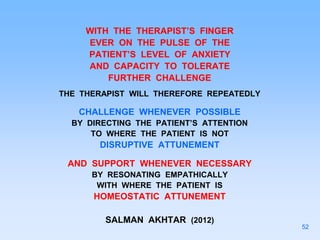 WITH THE THERAPIST’S FINGER
EVER ON THE PULSE OF THE
PATIENT’S LEVEL OF ANXIETY
AND CAPACITY TO TOLERATE
FURTHER CHALLENGE
THE THERAPIST WILL THEREFORE REPEATEDLY
CHALLENGE WHENEVER POSSIBLE
BY DIRECTING THE PATIENT’S ATTENTION
TO WHERE THE PATIENT IS NOT
DISRUPTIVE ATTUNEMENT
AND SUPPORT WHENEVER NECESSARY
BY RESONATING EMPATHICALLY
WITH WHERE THE PATIENT IS
HOMEOSTATIC ATTUNEMENT
SALMAN AKHTAR (2012)
52
 