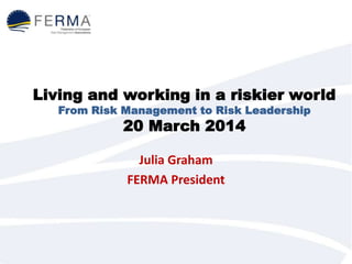 Living and working in a riskier world
From Risk Management to Risk Leadership
20 March 2014
Julia Graham
FERMA President
 