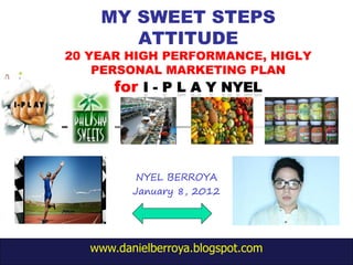 MY SWEET STEPS
       ATTITUDE
20 YEAR HIGH PERFORMANCE, HIGLY
    PERSONAL MARKETING PLAN
       for




           NYEL BERROYA
          January 8, 2012




   www.danielberroya.blogspot.com
 