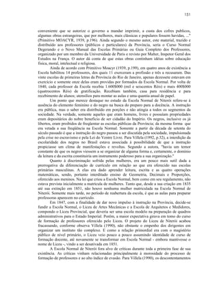 151



conveniente que se autorize o governo a mandar imprimir, a custa dos cofres publicos,
algumas obras estrangeiras, que por melhores, mais clássicas e populares fossem havidas, ..."
(Primitivo MOACYR, 1939, p.196). Ainda segundo o mesmo autor, este material, trazido e
distribuído aos professores (públicos e particulares) da Província, seria o Curso Normal
Degerando e o Novo Manual das Escolas Primárias ou Guia Completo dos Professores,
organizado por um membro da Universidade de Paris e revisto por Malter, Inspetor Geral dos
Estudos na França. O autor dá conta de que estas obras continham idéias sobre educação
fisica, moral, intelectual e religiosa.
        Ainda de acordo com Primitivo Moacyr (1939, p.199), em quatro anos de existência a
Escola habilitou 14 professores, dos quais 11 exerceram a profissão e três a recusaram. Das
vinte escolas de primeiras letras da Província do Rio de Janeiro, apenas dezessete estavam em
exercício e somente onze delas eram providas por formados da Escola Normal. Por volta de
1840, cada professor da Escola recebia 1.600$000 (mil e seiscentos Réis) e mais 400$000
(quatrocentos Réis) de gratificação. Recebiam também, casa para residência e para
recebimento de alunos; utensílios para montar as aulas e uma quantia anual de papel.
        Um ponto que merece destaque no estudo da Escola Normal de Niterói refere-se à
ausência do elemento feminino e do negro na busca do preparo para a docência. A instrução
era pública, mas o saber era distribuído em porções e não atingia a todos os segmentos da
sociedade. Na verdade, somente aqueles que eram homens, livres e possuíam propriedades
eram depositários do nobre beneficio de ser cidadão do Império. Os negros, inclusive os já
libertos, eram proibidos de freqüentar as escolas públicas da Província; da mesma forma que
era vetada a sua freqüência na Escola Normal. Somente a partir da década de setenta do
século passado é que a instrução do negro passou a ser discutida pela sociedade, impulsionada
pela crise no escravismo e pela Lei do Ventre Livre. Para Villela (1992, p.32), a interdição da
escolaridade dos negros no Brasil estava associada à possibilidade de que a instrução
propiciasse um clima de manifestações e revoltas. Segundo a autora, "havia um temor
constante de que os negros viessem a se organizar de alguma forma e, certamente, o domínio
da leitura e da escrita constituiria um instrumento poderoso para a sua organização."
        Quanto à discriminação sofrida pelas mulheres, era um pouco mais sutil dada a
prerrogativa da diferenciação de currículo em relação ao que era oferecido nas escolas
primárias masculinas. A elas era dado aprender leitura, escrita e as quatro operações
matemáticas, sendo, portanto interditado ensino de Geometria, Decimais e Proporções,
oferecido aos meninos. Na lei que criou a Escola Normal, bem como em seu regulamento, não
estava prevista inicialmente a matrícula de mulheres. Tanto que, desde a sua criação em 1835
até sua extinção em 1851, não houve nenhuma mulher matriculada na Escola Normal de
Niterói. Somente mais tarde, no período de reabertura da escola, é que as aulas para preparar
professoras aparecem no currículo.
        Em 1847, com a finalidade de dar novo impulso à instrução na Província, decide-se
fundir a Escola Normal, o Liceu de Artes Mecânicas e a Escola de Arquitetos e Medidores,
compondo o Liceu Provincial, que deveria ser uma escola modelo na preparação de quadros
administrativos para o Estado Imperial. Porém, a maior expectativa girava em tomo do curso
de formação de professores oferecido pelo Liceu. O projeto do Liceu de Niterói acabou
fracassando, conforme observa Villela (1990), não obstante o empenho dos dirigentes em
organizar um instituto tão complexo. E como a relação primordial era com o magistério
público de nível primário, o Liceu veio pouco a pouco assumindo identidade de curso de
formação docente, até novamente se transformar em Escola Normal - embora mantivesse o
nome de Liceu -, vindo a ser desativada em 1851.
        A Escola Normal de Niterói fora alvo de críticas durante toda a primeira fase de sua
existência. As críticas vinham relacionadas principalmente à morosidade do processo de
formação de professores e ao alto índice de evasão. Para Villela (1990), os descontentamentos
 