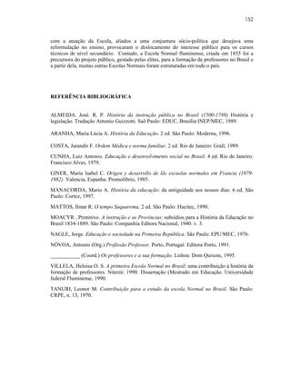 152



com a atuação da Escola, aliados a uma conjuntura sócio-política que desejava uma
reformulação no ensino, provocaram o deslocamento do interesse público para os cursos
técnicos de nível secundário. Contudo, a Escola Normal fluminense, criada em 1835 foi a
precursora do projeto público, gestado pelas elites, para a formação de professores no Brasil e
a partir dela, muitas outras Escolas Normais foram estruturadas em todo o país.




REFERÊNCIA BIBLIOGRÁFICA


ALMEIDA. José. R. P. História da instrução pública no Brasil (1500-1789) História e
legislação. Tradução Antonio Guizzotti. Saõ Paulo: EDUC, Brasília:INEP/MEC, 1989.

ARANHA, Maria Lúcia A. História da Educação. 2 ed. São Paulo: Moderna, 1996.

COSTA, Jurandir F. Ordem Médica e norma familiar. 2 ed. Rio de Janeiro: Grall, 1989.
CUNHA, Luiz Antonio. Educação e desenvolvimento social no Brasil. 4 ed. Rio de Janeiro:
Francisco Alves, 1979.
GlNER, Maria Isabel C. Origen y desarrollo de lãs escuelas normales em Francia (1979-
1982). Valencia, Espanha: Promolibrio, 1985.
MANACORDA, Mario A. História da educação: da antiguidade aos nossos dias. 6 ed. São
Paulo: Cortez, 1997.
MATTOS, Ilmar R. O tempo Saquarema. 2 ed. São Paulo: Hucitec, 1990.
MOACYR , Primitivo. A instrução e as Províncias: subsídios para a História da Educação no
Brasil 1834-1889. São Paulo: Companhia Editora Nacional, 1940. v. 3.
NAGLE, Jorge. Educação e sociedade na Primeira República. São Paulo: EPU/MEC, 1976.
NÓVOA, Antonio (Org.) Profissão Professor. Porto, Portugal: Editora Porto, 1991.
___________ (Coord.) Os professores e a sua formação. Lisboa: Dom Quixote, 1995.
VILLELA, Heloisa O. S. A primeira Escola Normal no Brasil: uma contribuição à história da
formação de professores. Niterói: 1990. Dissertação (Mestrado em Educação. Universidade
federal Fluminense, 1990.
TANURI, Leonor M. Contribuição para o estudo da escola Normal no Brasil. São Paulo:
CRPE, n. 13, 1970.
 