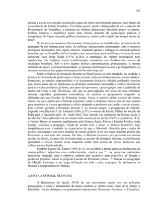 145



porque a escola era uma das instituições capaz de impor uniformidade nacional num tempo de
consolidação do Estado brasileiro. Em linhas gerais, desde a Independência até o advento da
Proclamação da República, a estrutura do sistema educacional brasileiro pouco se alterou.
Embora Império e República sejam duas formas distintas de organização política, a
composição de forças no poder público continuava, todavia sob a égide dos antigos donos do
poder.
        No tocante aos assuntos educacionais, foram poucas as modificações, no momento de
passagem de um sistema para outro. As políticas educacionais continuaram com os mesmos
princípios professados pelo regime anterior, mudando apenas o enfoque da educação pública
primária, que na República foi ac1amada como instrumento para viabilizar o sistema de voto
universal. Para Jorge Nagle (1976, p.283), a superação do regime monárquico pelo
republicano não implicou numa transformação consistente nos fundamentos sociais da
sociedade brasileira. Sob o novo regime político permaneceram, praticamente, a mesma
estrutura do poder, a mesma mentalidade, as mesmas instituições básicas e principalmente, os
mesmos interesses dos grupos dominantes do Período Imperial.
        Sobre a história da formação docente no Brasil pouco se tem estudado; na verdade, a
história da formação de professores é muito recente, tanto no âmbito nacional como estadual.
Entretanto, os estudos empreendidos e os documentos históricos oficiais analisados revelam
que, muito antes que se fundassem as primeiras instituições destinadas a formar professores
para as escolas primárias, já havia, por parte dos governos, a preocupação com a qualidade do
ensino na Corte e nas Províncias. Até que as preocupações em torno de uma formação
docente específica ganhassem consistência, os mestres se preparavam enquanto se
alfabetizavam nas Escolas de Primeiras Letras. Eram, a maioria delas, escolas de ensino
mútuo, ou seja, aplicavam o Método Lancaster, onde o professor tomava um ou mais alunos
para monitorá-lo e estes aprendiam o oficio ajudando o professor nas tarefas com os demais.
Este sistema garantia a formação docente e, ao mesmo tempo, a propagação do método.
Segundo José Ricardo P. de Almeida (1989, p.57), o sistema de Ensino Mútuo foi trazido da
Índia para a Inglaterra pelo Dr. André Bell. Este método era conhecido na Europa desde o
século XVI. Sua aplicação era de comprovado sucesso já no século XVIII, e a partir de 1814,
o Ensino Mútuo se estendeu rapidamente pela França, Suíça, Rússia e Estados Unidos, onde
Joseph Lancaster o propagou. Ainda de acordo com o autor, os liberais brasileiros logo
simpatizaram com o método na expectativa de que a liberdade oferecida para criação de
escolas associadas a um novo sistema de ensino poderia levar aos mais distantes pontos das
Províncias a instrução das massas. De fato, o Método Lancaster era praticado em muitas
escolas no Brasil, e como não existiam ainda as escolas de formação docente, os professores
aprendiam o ofício, muitas vezes enquanto ainda eram alunos de cursos primários que
utilizavam o referido método.
        Também Leonor M. Tanuri (1969, p.14), ao se referir à forma como os professores do
ensino público adquiriam seus conhecimentos, explica que " ...as primeiras instituições
brasileiras fundadas com o objetivo, embora não exclusivo nem específico de formar o
professor primário, foram as próprias Escolas de Primeiras Letras ...". Graças à consagração
do Método Lancaster e sua larga utilização em todo o país, o preparo de professores se
resumia à compreensão do Método.


A ESCOLA NORMAL FRANCESA

        O Iluminismo do século XVIII foi um movimento muito rico em reflexões
pedagógicas e todo o pensamento da época exaltava a cultura como meio de se atingir a
felicidade. Foram destaques no pensamento educacional, Rousseau, Pestalozzi e Condorcet.
 