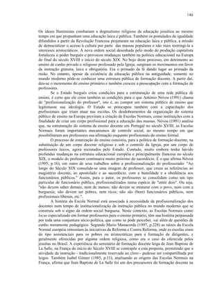 146



Os ideais Iluministas combatiam a dogmatismo religioso da educação jesuítica ao mesmo
tempo em que propunham uma educação laica e pública. Também os postulados de igualdade
difundidos a partir da Revolução Francesa projetaram na educação laica e pública, a missão
de democratizar o acesso à cultura por parte das massas populares e não mais restringi-la a
interesses aristocráticos. A nova ordem social desenhada pelo modo de produção capitalista
fortaleceu o poder burguês e provocou mudanças também na política educacional na Europa
do final do século XVIII e início do século XIX. No bojo deste processo, em detrimento ao
ensino de cunho privado e religioso professado pela Igreja, surgiram os movimentos em favor
da instrução gratuita, laica e obrigatória. Era o primado da fé dando lugar ao primado da
razão. No entanto, apesar da existência da educação pública na antiguidade, somente no
mundo moderno pôde-se conhecer uma estrutura pública de formação docente. A partir daí,
deu-se o incremento do ensino primário e também cresceu a preocupação com a formação de
professores.
        Se o Estado burguês criou condições para a estruturação de uma rede pública de
ensino, é certo que ele criou também as condições para o que António Nóvoa (1991) chama
de "profissionalização do professor", isto é, ao compor um sistema público de ensino que
legitimasse sua ideologia. O Estado se preocupou também com a capacitação dos
profissionais que iriam atuar nas escolas. Os desdobramentos da organização do sistema
público de ensino na Europa previram a criação de Escolas Normais, como instituições com a
finalidade de criar um corpo profissional para a educação das massas. Nóvoa (1991) analisa
que, na estruturação do sistema de ensino docente em Portugal no século XVIII, as Escolas
Normais foram importantes mecanismos de controle social, ao mesmo tempo em que
possibilitaram aos professores sua afirmação enquanto profissionais do ensino formal.
        O processo de estatização do ensino consistiu, para a política de formação docente, na
substituição de um corpo docente religioso e sob o controle da Igreja, por um corpo de
professores laicos, agora recrutados pelo Estado. Contudo, muito embora tenha havido
profundas mudanças na estrutura educacional européia e principalmente francesa no século
XIX, o modelo do professor continuava muito próximo do sacerdócio. É o que afirma Nóvoa
(1995, p.16), em outro de seus trabalhos sobre a profissionalização do professorado: "Ao
longo do Século XIX consolida-se uma imagem de professor, que cruza as referências ao
magistério docente, ao apostolado e ao sacerdócio, com a humildade e a obediência aos
funcionários públicos." Assim, para o autor, os professores se consolidam como um tipo
particular de funcionário público, profissionalizados numa espécie de "entre dois". Ou seja,
"não devem saber demais, nem de menos; não devem se misturar com o povo, nem com a
burguesia; não devem ser pobres, nem ricos; não são (bem) funcionários públicos, nem
profissionais liberais, etc.".
        A história da Escola Normal está associada à necessidade da profissionalização dos
docentes num tempo de institucionalização da instrução pública no mundo moderno que se
construía sob o signo da ordem social burguesa. Neste contexto, as Escolas Normais como
locus especializado em formar professores para o ensino primário, têm sua história perpassada
por toda uma conjuntura sócio-política, que como se pode perceber, vai além de questões de
cunho meramente pedagógico. Segundo Mario Manacorda (1997, p.228) as raízes da Escola
Normal européia remontam às iniciativas da Reforma e Contra Reforma, onde as escolas eram
do tipo assistenciais para os pobres ou aristocráticas para a formação de dirigentes, e
geralmente oferecidas por alguma ordem religiosa, como era o caso da oferecida pelos
jesuítas no Brasil. A experiência do seminário de formação docente leiga de Jean Baptiste de
La Salle, na França do início do Século XVIII se contrapõe a esta proposta, permitindo que a
atividade da instrução - tradicionalmente reservada ao clero - pudesse ser compartilhada por
leigos. Também Isabel Ginner (1985, p.11), analisando as origens das Escolas Normais na
França, afirma que Jean Baptiste de La Salle foi um dos precursores da formação docente na
 