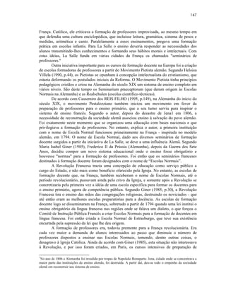 147



França. Católico, ele criticava a formação de professores improvisada, ao mesmo tempo em
que defendia uma cultura enciclopédica, que incluísse leitura, gramática, sistema de pesos e
medidas, aritmética e canto. Paralelamente a esses ensinamentos, pregava uma formação
prática em escolas infantis. Para La Salle o ensino deveria responder as necessidades dos
alunos transmitindo-lhes conhecimentos e formando seus hábitos morais e intelectuais. Com
estas idéias, La Salle funda em várias cidades da França os chamados "seminários de
professores."
        Outra iniciativa importante para os cursos de formação docente na Europa foi a criação
de escolas formadoras de professores a partir do Movimento Pietista alemão. Segundo Heloisa
Villela (1990, p.44), os Pietistas se opunham à concepção intelectualista do cristianismo, que
estaria deformando os postulados iniciais da Reforma. O Movimento Pietista tinha princípios
pedagógicos cristãos e criou na Alemanha do século XIX um sistema de ensino completo em
vários níveis. São deste tempo os Seminarium praeceptorum (que deram origem às Escolas
Normais na Alemanha) e as Realschulen (escolas científico-técnicas).
        De acordo com Cassemiro dos REIS FILHO (1995, p.149), na Alemanha do início do
século XIX, o movimento Pestalozziano também iniciou um movimento em favor da
preparação de professores para o ensino primário, que a seu turno serviu para inspirar o
sistema de ensino francês. Segundo o autor, depois do desastre de Jena1 em 1806, a
necessidade de reconstrução da sociedade alemã associou ensino à salvação do povo alemão.
Foi exatamente neste momento que se organizou uma educação com bases nacionais e que
privilegiava a formação de professores. No entanto, explica o autor, a primeira instituição
com o nome de Escola Normal funcionou primeiramente na França - inspirada no modelo
alemão, em 1794. O nome de Escola Normal, dado aos diversos seminários de formação
docente surgidos a partir da iniciativa de La Salle, se deve a uma influência Alemã. Segundo
Maria Isabel Giner (1985), Frederico II da Prússia (Alemanha), depois da Guerra dos Sete
Anos, decidiu compor um novo sistema educacional onde o ensino fosse obrigatório e
houvesse "normas" para a formação de professores. Foi então que os seminários franceses
destinados à formação docente foram designados com o nome de “Escolas Normais”.
        A Revolução Francesa trazia uma concepção de educação como serviço público a
cargo do Estado, e não mais como beneficio oferecido pela Igreja. No entanto, as escolas de
formação docente que, na França, também receberam o nome de Escolas Normais, até o
período revolucionário, passavam ainda pelo crivo da Igreja, e somente após a Revolução se
concretizaria pela primeira vez a idéia de uma escola específica para formar os docentes para
o ensino primário, agora de competência pública. Segundo Giner (1985, p.30), a Revolução
Francesa tira o ensino das mãos das congregações religiosas, destruindo os noviciados - que
até então eram as melhores escolas preparatórias para a docência. As escolas de formação
docente logo se disseminaram na França, sobretudo a partir de 1794 quando uma lei institui o
ensino obrigatório da língua francesa nas regiões onde se falava um dialeto, o que forçou o
Comitê de Instrução Pública Francês a criar Escolas Normais para a formação de docentes em
língua francesa. Foi então criada a Escola Normal de Estrasburgo, que teve sua existência
encurtada pela supressão da lei que lhe deu origem.
        A formação de professores era, todavia premente para a França revolucionária. Era
cada vez maior a demanda de alunos interessados ao passo que diminuía o número de
professores dispostos a ensinar nas Escolas Normais, temendo, dentre outras coisas, o
desagravo à Igreja Católica. Ainda de acordo com Giner (1985), esta situação não interessava
à Revolução, e por isso foram criados, em Paris, os cursos intensivos de preparação de

1
 No ano de 1806 a Alemanha foi invadida por tropas de Napoleão Bonaparte. Jena, cidade onde se concentrava a
maior parte das instituições de ensino alemãs, foi destruída. A partir daí, deu-se todo o empenho da sociedade
alemã em reconstruir seu sistema de ensino.
 