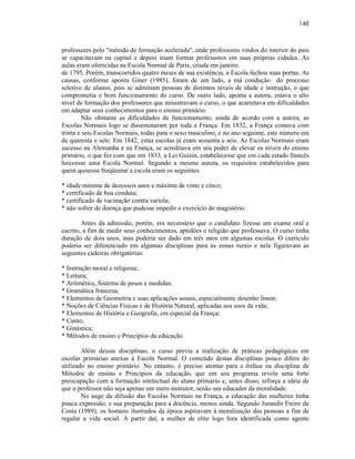 148



professores pelo "método de formação acelerada", onde professores vindos do interior do pais
se capacitavam na capital e depois iriam formar professores em suas próprias cidades. As
aulas eram oferecidas na Escola Normal de Paris, criada em janeiro.
de 1795. Porém, transcorridos quatro meses de sua existência, a Escola fechou suas portas. As
causas, conforme aponta Giner (1985), foram de um lado, a má condução do processo
seletivo de alunos, pois se admitiam pessoas de distintos níveis de idade e instrução, o que
comprometia o bom funcionamento do curso. De outro lado, aponta a autora, estava o alto
nível de formação dos professores que ministravam o curso, o que acarretava em dificuldades
em adaptar seus conhecimentos para o ensino primário.
        Não obstante as dificuldades de funcionamento, ainda de acordo com a autora, as
Escolas Normais logo se disseminaram por toda a França. Em 1832, a França contava com
trinta e seis Escolas Normais, todas para o sexo masculino, e no ano seguinte, este número era
de quarenta e sete. Em 1842, estas escolas já eram sessenta e seis. As Escolas Normais eram
sucesso na Alemanha e na França, se acreditava em seu poder de elevar os níveis do ensino
primário, o que fez com que em 1833, a Lei Guizot, estabelecesse que em cada estado francês
houvesse uma Escola Normal. Segundo a mesma autora, os requisitos estabelecidos para
quem quisesse freqüentar a escola eram os seguintes:

* idade mínima de dezesseis anos e máxima de vinte e cinco;
* certificado de boa conduta;
* certificado de vacinação contra varíola;
* não sofrer de doença que pudesse impedir o exercício do magistério.

        Antes da admissão, porém, era necessário que o candidato fizesse um exame oral e
escrito, a fim de medir seus conhecimentos, aptidões e religião que professava. O curso tinha
duração de dois anos, mas poderia ser dado em três anos em algumas escolas. O currículo
poderia ser diferenciado em algumas disciplinas para as zonas rurais e nele figuravam as
seguintes cadeiras obrigatórias:

* Instrução moral e religiosa;
* Leitura;
* Aritmética, Sistema de pesos e medidas;
* Gramática francesa;
* Elementos de Geometria e suas aplicações usuais, especialmente desenho linear;
* Noções de Ciências Físicas e de História Natural, aplicadas aos usos da vida;
* Elementos de História e Geografia, em especial da França;
* Canto;
* Ginástica;
* Métodos de ensino e Princípios da educação.

        Além dessas disciplinas, o curso previa a realização de práticas pedagógicas em
escolas primárias anexas à Escola Normal. O conteúdo destas disciplinas pouco difere do
utilizado no ensino primário. No entanto, é preciso atentar para a ênfase na disciplina de
Métodos de ensino e Princípios da educação, que em seu programa revela uma forte
preocupação com a formação intelectual do aluno primário e, antes disso, reforça a idéia de
que o professor não seja apenas um mero instrutor, senão um educador da moralidade.
        No auge da difusão das Escolas Normais na França, a educação das mulheres tinha
pouca expressão, e sua preparação para a docência, menos ainda. Segundo Jurandir Freire da
Costa (1989), os homens ilustrados da época aspiravam à moralização das pessoas a fim de
regular a vida social. A partir daí, a mulher de elite logo fora identificada como agente
 