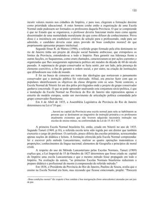 150



incutir valores morais nos cidadãos do Império, e para isso, elegeram a formação docente
como prioridade educacional. A estes homens coube então a organização de uma Escola
Normal onde pudessem ser formados os professores daquela Província. O que se compreende
é que no Estado que se organizava, o professor deveria funcionar muito mais como agente
disseminador de uma mentalidade moralizante do que como difusor de conhecimentos. Prova
disso é a insistência em estabelecer critérios de seleção para o professorado, onde para ser
admitido, o candidato deveria estar antes provido de boas condições morais2 do que
propriamente apresentar preparo intelectual.
        Segundo Ilmar R. de Mattos (1990), o referido grupo formado pela elite dominante no
rio de Janeiro tinha um projeto de direção social bastante ambicioso, que extrapolava os
limites da Província, estendendo-se a todo o Império. Para garantir sua liderança frente a
outras facções, os Saquaremas, como eram chamados, caracterizaram-se por ações coerentes e
organizadas que lhes asseguraram supremacia política até meados da década de 60 do século
passado. A supremacia do grupo conservador se fazia sentir, por um lado, pela presença do
elemento coercitivo, a fim de garantir a ordem social, e por outro, na criação de instituições
que difundissem sua visão de mundo.
        E foi na busca de consenso em tomo das ideologias que norteavam o pensamento
conservador que a instrução pública foi valorizada. Afinal, era preciso fazer com que os
populares identificassem os objetivos da classe dirigente com os seus. Neste contexto, a
Escola Normal de Niterói foi um dos pólos privilegiados onde o projeto do grupo conservador
ganhava concretude. O que se pode apreender analisando esta conjuntura sócio-política, é que
a instalação da Escola Normal na Província do Rio de Janeiro não representou apenas o
enxerto do modelo europeu, senão um movimento de articulação política comandada pelo
grupo conservador fluminense.
        Em 4 de Abril de 1835, a Assembléia Legislativa da Província do Rio de Janeiro
determinava na Lei n°10 que:

                        ...haverá na capital da Província uma escola normal para nela se habilitarem as
                        pessoas que se destinarem ao magistério da instrução primária e os professores
                        atualmente existentes que não tiverem adquirido necessária instrução nas
                        escolas de ensino mútuo, na conformidade da Lei de 15.10.1 827.

        A primeira Escola Normal brasileira foi, então, criada em Niterói no ano de 1835.
Segundo Tanuri (1969, p.16), a referida escola teria sido regida por um diretor que também
exerceria o cargo de professor. O currículo, pouco diferia das escolas primárias, acrescentadas
apenas noções de didática e leitura. A formação oferecida pela Escola Normal compreendia:
ler e escrever pelo método Lancasteriano; realizar as quatro operações matemáticas e
proporções; conhecimentos da língua nacional; elementos de Geografia e princípios de moral
cristã.
        A respeito do uso do Método Lancasteriano pelas Escolas Normais, Tanuri (1969)
explica que, a Lei Imperial de 15 de Outubro de 1827 determinou que fosse criada na capital
do Império uma escola Lancasteriana e que o mesmo método fosse propagado em todo o
Império. Na avaliação da autora, "as primeiras Escolas Normais brasileiras reduziram o
preparo didático e profissional do mestre à compreensão do referido método."
        Em 1838, o Presidente da Província do Rio de Janeiro, Paulino de Souza, avalia que o
ensino na Escola Normal era bom, mas receando que ficasse estacionado, propõe: "Parecerá


 Boas condições morais" diz respeito à boa conduta e boa morigeração (bons antecedentes) atestadas por um juiz
2“

de paz.
 