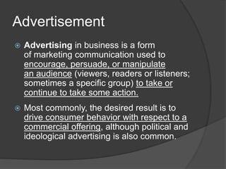 Advertisement
 Advertising in business is a form
of marketing communication used to
encourage, persuade, or manipulate
an audience (viewers, readers or listeners;
sometimes a specific group) to take or
continue to take some action.
 Most commonly, the desired result is to
drive consumer behavior with respect to a
commercial offering, although political and
ideological advertising is also common.
 