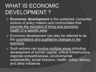 WHAT IS ECONOMIC
DEVELOPMENT ?
 Economic development is the sustained, concerted
actions of policy makers and communities that
promote the standard of living and economic
health of a specific area.
 Economic development can also be referred to as
the quantitative and qualitative changes in the
economy.
 Such actions can involve multiple areas including
development of human capital, critical infrastructure,
regional competitiveness, environmental
sustainability, social inclusion, health, safety, literacy,
and other initiatives
 