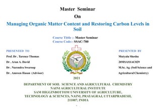 .
Master Seminar
On
Managing Organic Matter Content and Restoring Carbon Levels in
Soil
PRESENTED TO PRESENTED BY
Prof. Dr . Tarence Thomas Mutyalu Sheshu
Dr . Arun A. David 20MSASSAC029
Dr . Narendra Swaroop M.Sc. Ag. (Soil Science and
Dr . Amreen Hasan (Advisor) Agricultural Chemistry)
DEPARTMENT OF SOIL SCIENCE AND AGRICULTURAL CHEMISTRY
NAINI AGRICULTURALINSTITUTE
SAM HIGGINBOTTOM UNIVERSITY OF AGRICULTURE,
TECHNOLOGY & SCIENCES, NAINI, PRAYAGRAJ, UTTARPRADESH,
211007, INDIA
2021
Course Tittle :- Master Seminar
Course Code:- SSAC-780
 