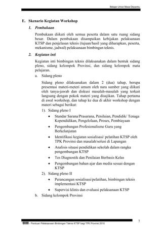 Belajar Untuk Masa Depanku




E. Skenario Kegiatan Workshop
           1. Pembukaan
                   Pembukaan diikuti oleh semua peserta dalam satu ruang sidang
                   besar. Dalam pembukaan disampaikan kebijakan pelaksanaan
                   KTSP dan penjelasan teknis (tujuan/hasil yang diharapkan, peserta,
                   mekanisme, jadwal) pelaksanaan bimbingan teknis.
           2. Kegiatan inti
                   Kegiatan inti bimbingan teknis dilaksanakan dalam bentuk sidang
                   pleno, sidang kelompok Provinsi, dan sidang kelompok mata
                   pelajaran.
                   a. Sidang pleno
                         Sidang pleno dilaksanakan dalam 2 (dua) tahap, berupa
                         presentasi materi-meteri umum oleh nara sumber yang diikuti
                         oleh tanya-jawab dan diskusi masalah-masalah yang terkait
                         langsung dengan pokok materi yang disajikan. Tahap pertama
                         di awal workshop, dan tahap ke dua di akhir workshop dengan
                         materi sebagai berikut:
                         1). Sidang pleno I
                               •     Standar Sarana/Prasarana, Penilaian, Pendidik/ Tenaga
                                     Kependidikan, Pengelolaan, Proses, Pembiayaan
                               •     Pengembangan Profesionalisme Guru yang
                                     Berkelanjutan
                               •     Identifikasi kegiatan sosialisasi/ pelatihan KTSP oleh
                                     TPK Provinsi dan masalah/solusi di Lapangan
                               •     Analisis situasi pendidikan sekolah dalam rangka
                                     pengembangan KTSP
                               •     Tes Diagnostik dan Penilaian Berbasis Kelas
                               • Pengembangan bahan ajar dan media sesuai dengan
                                 KTSP
                         2). Sidang pleno II
                               •     Perancangan sosialisasi/pelatihan, bimbingan teknis
                                     implementasi KTSP
                          • Supervisi klinis dan evaluasi pelaksanaan KTSP
                   b. Sidang kelompok Provinsi




                                                                                                            7
“   QEC24711   - Panduan Pelaksanaan Bimbingan Teknis KTSP bagi TPK Provinsi 2010
 