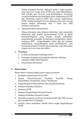“Belajar Untuk Masa Depanku”




             Sidang kelompok Provinsi dilakukan untuk 3 (tiga) kegiatan,
             yaitu mereview secara kritis KTSP yang telah dikembangkan
             oleh sekolah dari Provinsi yang bersangkutan, merancang
             sosialisasi/pelatihan dan bimbingan teknis implementasi KTSP,
             dan merancang supervisi klinis dan eveluasi implementasi
             KTSP. Sidang kelompok Provinsi dipimpin oleh salah seorang
             peserta dengan didampingi oleh 2 (dua) atau lebih
             fasilitator/narasumber.
        c.   Sidang kelompok mata pelajaran
             Sidang kelompok mata pelajaran difasilitasi oleh narasumber
             difokuskan pada praktik operasionalisasi KTSP di dalam
             kelas/pembelajaran yang dimulai dengan pemodelan,
             pengembangan perangkat pembelajaran (menganalisis silabus,
             menyusun RPP, mengembangkan bahan ajar dan kegiatan
             pembelajaran, mengembangkan media pembelajaran) , dan
             merancang program remedial dan pengayaan, yang dilanjutkan
             dengan micro-teaching dan refleksi.
    3. Penutupan
       a. Evaluasi pelaksanaan bimbingan teknis
       b. Penutupan (termasuk penyampaian informasi-informasi
          mengenai tindak lanjut kegiatan).
       c. Penyelesaian administrasi.


F. Bahan-bahan
    Bahan-bahan workshop adalah materi-materi presentasi:
    1. Kebijakan implementasi SI dan SKL
    2. Standar     Sarana/Prasarana,      Penilaian,   Pendidik/   Tenaga
       Kependidikan, Pengelolaan, Proses, Pembiayaan
    3. Pengembangan Profesionalisme Guru yang Berkelanjutan
    4. Panduan Pendidikan Karakter
    5. Panduan PuP3B
    6. Panduan Pengembangan Ekonomi Kreatif
    7. Panduan Pendidikan Responsif Jender
    8. Identifikasi kegiatan sosialisasi/ pelatihan KTSP oleh TPK Provinsi
       dan masalah/solusi di lapangan
    9. Analisis situasi pendidikan sekolah dalam rangka pengembangan
       KTSP



8
                                                         “Direktorat PSMP” -   QEC24711
 