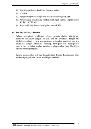 Belajar Untuk Masa Depanku




           10. Tes Diagnostik dan Penilaian Berbasis Kelas
           11. POS UN
           12. Pengembangan bahan ajar dan media sesuai dengan KTSP
           13. Perancangan sosialisasi/pelatihan/bimbingan teknis implementasi
               SI, SKL, KTSP, dll.
           14. Supervisi klinis dan evaluasi pelaksanaan KTSP.


G. Penilaian Kinerja Peserta
           Selama mengikuti bimbingan teknis, peserta dinilai kinerjanya.
           Penilaian dilakukan dengan tes dan non tes. Penilaian dengan tes
           dilakukan melalui pre-test dan post-test, sedangkan penilaian non tes
           dilakukan dengan observasi terhadap partisipasi dan kedisiplinan
           peserta dan penilaian produk terhadap produk-produk yang dihasilkan
           selama bimbingan teknis.

           Peserta memperoleh sertifikat keikutsertaan dengan dicantumkan nilai
           kualitatif yang dicapai dalam bimbingan teknis ini.




                                                                                                            9
“   QEC24711   - Panduan Pelaksanaan Bimbingan Teknis KTSP bagi TPK Provinsi 2010
 