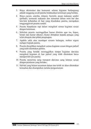 Belajar Untuk Masa Depanku




           3. Biaya akomodasi dan konsumsi selama kegiatan berlangsung
               adalah tanggung jawab panitia berdasarkan ketentuan yang berlaku.
           4. Biaya cucian, seterika, telepon, faximile, pesan makanan sendiri
               (pribadi), termasuk makanan dan minuman dalam mini bar dan
               lain-lain kebutuhan di luar yang disediakan panitia, merupakan
               tanggungjawab peserta sendiri.
           5. Peserta berpakaian rapi dalam mengikuti semua kegiatan sesuai
               dengan ketentuan.
           6. Sebelum peserta meninggalkan kamar diminta agar tas, kopor,
               lemari dan kamar dikunci. Kunci dititipkan kepada petugas yang
               telah ditunjuk dari pihak penginapan.
           7. Apabila sakit atau mendapat sesuatu halangan, mohon segera
               melapor kepada panitia.
           8. Peserta diwajibkan mengikuti semua kegiatan sesuai dengan jadwal
               yang telah ditentukan panitia.
           9. Peserta yang hendak meninggalkan tempat kegiatan dan/atau
               mengikuti kegiatan di luar jadwal yang telah ditentukan harus
               memperoleh ijin panitia.
           10. Peserta menerima uang transport dan/atau uang lainnya sesuai
               dengan peraturan yang berlaku.
           11. Hal-hal yang belum tercantum dalam tata tertib ini akan ditentukan
               kemudian dan disampaikan melalui pengumuman.




                                                                                                           13
“   QEC24711   - Panduan Pelaksanaan Bimbingan Teknis KTSP bagi TPK Provinsi 2010
 