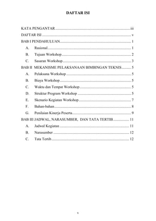 DAFTAR ISI


KATA PENGANTAR ................................................................................ iii
DAFTAR ISI ............................................................................................... v
BAB I PENDAHULUAN............................................................................ 1
    A.      Rasional......................................................................................... 1
    B.      Tujuan Workshop .......................................................................... 2
    C.      Sasaran Workshop......................................................................... 3
BAB II MEKANISME PELAKSANAAN BIMBINGAN TEKNIS.......... 5
    A.      Pelaksana Workshop ..................................................................... 5
    B.      Biaya Workshop ............................................................................ 5
    C.      Waktu dan Tempat Workshop....................................................... 5
    D.      Struktur Program Workshop ......................................................... 5
    E.      Skenario Kegiatan Workshop........................................................ 7
    F.      Bahan-bahan.................................................................................. 8
    G.      Penilaian Kinerja Peserta............................................................... 9
BAB III JADWAL, NARASUMBER, DAN TATA TERTIB ................. 11
    A.      Jadwal Kegiatan .......................................................................... 11
    B.      Narasumber ................................................................................. 12
    C.      Tata Tertib................................................................................... 12




                                                      v
 