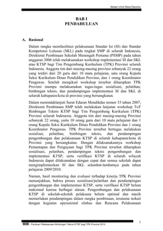 Belajar Untuk Masa Depanku




                                                 BAB I
                                             PENDAHULUAN


A. Rasional
           Dalam rangka memfasilitasi pelaksanaan Standar Isi (SI) dan Standar
           Kompetensi Lulusan (SKL) pada tingkat SMP di seluruh Indonesia,
           Direktorat Pembinaan Sekolah Menengah Pertama (PSMP) pada tahun
           anggaran 2006 telah melaksanakan workshop implementasi SI dan SKL
           atau KTSP bagi Tim Pengembang Kurikulum (TPK) Provinsi seluruh
           Indonesia. Anggota tim dari masing-masing provinsi sebanyak 22 orang
           yang terdiri dari 20 guru dari 10 mata pelajaran, satu orang Kepala
           Seksi Kurikulum Dinas Pendidikan Provinsi, dan 1 orang Koordinator
           Pengawas. Setelah mengikuti workshop tersebut diharapkan TPK
           Provinsi mampu melaksanakan tugas-tugas sosialisasi, pelatihan,
           bimbingan teknis, dan pendampingan implementasi SI dan SKL di
           seluruh kabupaten/kota di provinsi yang bersangkutan.
           Dalam menindaklanjuti Surat Edaran Mendikdas nomor 33 tahun 2007,
           Direktorat Pembinaan SMP telah melakukan lanjutan workshop ToT
           Bimbingan Teknis KTSP bagi Tim Pengembang Kurikulum (TPK)
           Provinsi seluruh Indonesia. Anggota tim dari masing-masing Provinsi
           sebanyak 22 orang, yaitu 10 orang guru dari 10 mata pelajaran dan 1
           orang Kepala Seksi Kurikulum Dinas Pendidikan Provinsi dan 1 orang
           Koordinator Pengawas. TPK Provinsi tersebut bertugas melakukan
           sosialisai, pelatihan, bimbingan teknis, dan pendampingan
           pengembangan dan pelaksanaan KTSP di seluruh kabupaten/kota di
           Provinsi yang bersangkutan. Dengan dilaksanakannya workshop
           Pemantapan dan Pengayaan bagi TPK Provinsi tersebut diharapkan
           sosialisasi, pelatihan, pendampingan teknis pengembangan dan
           implementasi KTSP, serta verifikasi KTSP di seluruh wilayah
           Indonesia dapat dilaksanakan dengan cepat dan semua sekolah dapat
           mengimplentasikan SI dan SKL selambat-lambatnya pada tahun
           pelajaran 2009/2010.
           Namun, hasil monitoring dan evaluasi terhadap kinerja TPK Provinsi
           menunjukkan, bahwa proses sosialisasi/pelatihan dan pendampingan
           pengembangan dan implementasi KTSP, serta verifikasi KTSP belum
           maksimal karena berbagai alasan. Pengembangan dan pelaksanaan
           KTSP di sekolah-sekolah pelaksana belum optimal dan masih
           memerlukan pendampingan dalam rangka pembinaan, terutama terkait
           dengan kegiatan operasional silabus dan Rencana Pelaksanaan



                                                                                                            1
“   QEC24711   - Panduan Pelaksanaan Bimbingan Teknis KTSP bagi TPK Provinsi 2010
 