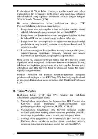 “Belajar Untuk Masa Depanku”




    Pembelajaran (RPP) di kelas. Umumnya sekolah masih pada tahap
    mengadaptasi dan mengadopsi model-model yang sudah ada, walaupun
    sekolah-sekolah yang dipantau merupakan sekolah dengan kategori
    Sekolah Standar Nasional (SSN).
    Di antara alasan-alasan belum maksimalnya kinerja TPK
    Provinsi/Kab/Kota yaitu belum maksimalnya:
    1. Pengetahuan dan keterampilan dalam melakukan analisis situasi
        sekolah dalam rangka pengembangan dan verifikasi KTSP,
    2. Pengetahuan dan keterampilan dalam mengoperasionalkan silabus
        ke dalam RPP dan merealisasikannya ke dalam bahan ajar,
    3. Pengetahuan dan keterampilan dalam operasionalisasi model-model
        pembelajaran yang inovatif, terutama pembelajaran kontekstual di
        dalam kelas, dan
    4. Pemahaman mengenai Permendiknas tentang proses pembelajaran,
        sarana/prasarana pendidikan, penilaian, pendidik dan tenaga
        kependidikan, pembiayaan, dan pengelolaan pendidikan.
    Oleh karena itu, kegiatan bimbingan teknis bagi TPK Provinsi sangat
    diperlukan untuk mengatasi keterbatasan-keterbatasan tersebut di atas,
    sekaligus meningkatkan pengetahuan dan keterampilan lainnya yang
    dibutuhkan agar TPK Provinsi dapat melaksanakan fungsi dan tugas-
    tugasnya dengan optimal.
    Panduan workshop ini memuat ketentuan-ketentuan mengenai
    pelaksanaan bimbingan teknis KTSP bagi TPK Provinsi yang dimaksud
    di atas yang dilaksanakan secara swakelola oleh Direktorat Pembinaan
    SMP.


B. Tujuan Workshop
    Bimbingan Teknis KTSP bagi TPK Provinsi dan Kab/Kota
    dilaksanakan dengan tujuan utama:
    1. Meningkatkan pengetahuan dan keterampilan TPK Provinsi dan
        Kab/Kota     dalam     merancang      sosialisasi/pelatihan   dan
        pendampingan teknis implementasi SI, SKL, KTSP, dll.
    2. Meningkatkan pengetahuan TPK Provinsi mengenai standar
        nasional pendidikan tentang sarana/prasarana, penilaian, pendidik
        dan tenaga kependidikan, proses, pembiayaan, dan pengelolaan.
    3. Meningkatkan pengetahuan dan keterampilan TPK Provinsi dan
        Kab/Kota dalam melakukan analisis situasi pendidikan sekolah
        dalam rangka pengembangan/penyusunan dan verifikasi KTSP.



2
                                                         “Direktorat PSMP” -   QEC24711
 