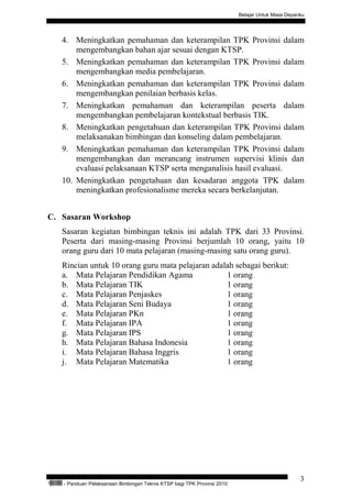 Belajar Untuk Masa Depanku




           4. Meningkatkan pemahaman dan keterampilan TPK Provinsi dalam
               mengembangkan bahan ajar sesuai dengan KTSP.
           5. Meningkatkan pemahaman dan keterampilan TPK Provinsi dalam
               mengembangkan media pembelajaran.
           6. Meningkatkan pemahaman dan keterampilan TPK Provinsi dalam
               mengembangkan penilaian berbasis kelas.
           7. Meningkatkan pemahaman dan keterampilan peserta dalam
               mengembangkan pembelajaran kontekstual berbasis TIK.
           8. Meningkatkan pengetahuan dan keterampilan TPK Provinsi dalam
               melaksanakan bimbingan dan konseling dalam pembelajaran.
           9. Meningkatkan pemahaman dan keterampilan TPK Provinsi dalam
               mengembangkan dan merancang instrumen supervisi klinis dan
               evaluasi pelaksanaan KTSP serta menganalisis hasil evaluasi.
           10. Meningkatkan pengetahuan dan kesadaran anggota TPK dalam
               meningkatkan profesionalisme mereka secara berkelanjutan.


C. Sasaran Workshop
           Sasaran kegiatan bimbingan teknis ini adalah TPK dari 33 Provinsi.
           Peserta dari masing-masing Provinsi berjumlah 10 orang, yaitu 10
           orang guru dari 10 mata pelajaran (masing-masing satu orang guru).
           Rincian untuk 10 orang guru mata pelajaran adalah sebagai berikut:
           a. Mata Pelajaran Pendidikan Agama             1 orang
           b. Mata Pelajaran TIK                          1 orang
           c. Mata Pelajaran Penjaskes                    1 orang
           d. Mata Pelajaran Seni Budaya                  1 orang
           e. Mata Pelajaran PKn                          1 orang
           f. Mata Pelajaran IPA                          1 orang
           g. Mata Pelajaran IPS                          1 orang
           h. Mata Pelajaran Bahasa Indonesia             1 orang
           i. Mata Pelajaran Bahasa Inggris               1 orang
           j. Mata Pelajaran Matematika                   1 orang




                                                                                                            3
“   QEC24711   - Panduan Pelaksanaan Bimbingan Teknis KTSP bagi TPK Provinsi 2010
 