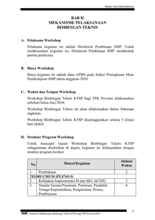 Belajar Untuk Masa Depanku




                                          BAB II
                                 MEKANISME PELAKSANAAN
                                    BIMBINGAN TEKNIS


A. Pelaksana Workshop
           Pelaksana kegiatan ini adalah Direktorat Pembinaan SMP. Untuk
           melaksanakan kegiatan ini, Direktorat Pembinaan SMP membentuk
           panitia pelaksana.


B. Biaya Workshop
           Biaya kegiatan ini adalah dana APBN pada Satker Peningkatan Mutu
           Pembelajaran SMP tahun anggaran 2010.


C. Waktu dan Tempat Workshop
           Workshop Bimbingan Teknis KTSP bagi TPK Provinsi dilaksanakan
           sebelum bulan Juni 2010.
           Workshop Bimbingan Teknis ini akan dilaksanakan dalam beberapa
           angkatan.
           Workshop Bimbingan Teknis KTSP diselenggarakan selama 5 (lima)
           hari efektif.


D. Struktur Program Workshop
           Untuk mencapai tujuan Workshop Bimbingan Teknis KTSP
           sebagaimana disebutkan di depan, kegiatan ini dilaksanakan dengan
           struktur program berikut:

                                                                                                 Alokasi
                 No.                           Materi/Kegiatan
                                                                                                 Waktu
                1. Pembukaan                                                                          2
                TEORI UMUM (PLENO I)
                2. Kebijakan Implementasi SI dan SKL (KTSP)                                           2
                3. Standar Sarana/Prasarana, Penilaian, Pendidik/                                     4
                   Tenaga Kependidikan, Pengelolaan, Proses,
                   Pembiayaan



                                                                                                            5
“   QEC24711   - Panduan Pelaksanaan Bimbingan Teknis KTSP bagi TPK Provinsi 2010
 