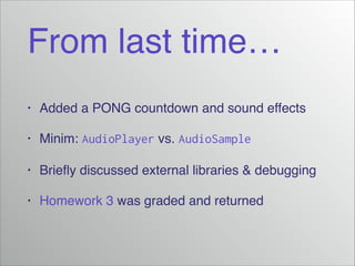 From last time…
• Added a PONG countdown and sound effects!
• Minim: AudioPlayer vs. AudioSample!
• Brieﬂy discussed external libraries & debugging!
• Homework 3 was graded and returned
 