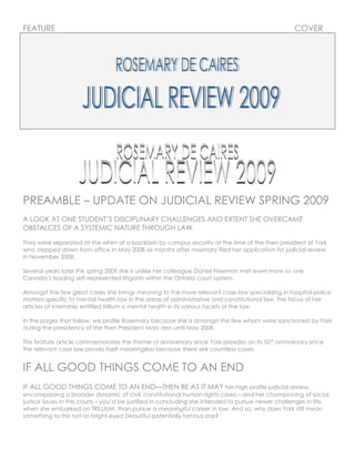 FEATURE                                                                                            COVER




PREAMBLE – UPDATE ON JUDICIAL REVIEW SPRING 2009
A LOOK AT ONE STUDENT’S DISCIPLINARY CHALLENGES AND EXTENT SHE OVERCAME
OBSTALCES OF A SYSTEMIC NATURE THROUGH LAW.

They were separated at the whim of a backlash by campus security at the time of the then president of York
who stepped down from office in May 2008 six months after rosemary filed her application for judicial review
in November 2008.

Several years later this spring 2009 she is unlike her colleague Daniel Freeman met even more so one
Canada’s leading self-represented litigants within the Ontario court system.

Amongst the few great cases she brings meaning to the more relevant case law specializing in hospital-police
matters specific to mental health law in the areas of administrative and constitutional law. The focus of her
articles of internship entitled trillium is mental health in its various facets of the law.

In the pages that follow; we profile Rosemary because she is amongst the few whom were sanctioned by York
during the presidency of the then President Mars den until May 2008.

This feature article commemorates the theme of anniversary since York presides on its 50th anniversary since
the relevant case law proves itself meaningless because there are countless cases.


IF ALL GOOD THINGS COME TO AN END
IF ALL GOOD THINGS COME TO AN END—THEN BE AS IT MAY her high profile judicial review,
encompassing a broader dynamic of civil, constitutional human rights cases – and her championing of social
justice issues in the courts – you’d be justified in concluding she intended to pursue newer challenges in life,
when she embarked on TRILLIUM, than pursue a meaningful career in law. And so, why does York still mean
something to this not-so bright-eyed beautiful potentially famous star?
 
