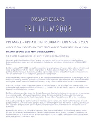 FEATURE                                                                                              COVER




PREAMBLE – UPDATE ON TRILLIUM REPORT SPRING 2009
A LOOK AT CHALLENGES TO LAW POLICY PROGRAM DEVELOPMENT IN THE NEW MILLENIUM

ROSEMARY DE CAIRES CARES ABOUT UNIVERSAL SUFFRAGE

THE CHARTER CHALLENGES ARE NOT SIMPLY A SPIRIT SINCE ITS A MARATHON

When we realize the Charter right can be won because our right is one then we can make headway,
Rosemary DeCaires said in serving the Canadian Civil Liberties Association with notice of the TRILLIUM 2009
Report.

DeCaires, class of 1999, 2002, has built her reputation by arguing issues of human rights, culture, ethnicity and
race, and public interest. She has run for president of student counsel while in high school and student
political life at University. In due course, she had represented a diverse array of individuals and organizations
who are benefactors of her intelligence, passion and compassion.

I was attracted by advancing the interests of the weakest link rather than the interests of the strongest link. But
later on in University I learned quite the opposite such that might was right and it was then that I reconsidered
this dogma. 'There is a sense of real satisfaction in pursuing cases for those whose voice is often not heard.'

It was her longtime dream to become counsel in the truest sense of the word. DeCaires now argues in both
the superior and higher courts of justice in the right of Ontario. She articled mental health in the administrative
law and constitutional legal contexts.

DeCaires, whose internships across the Ontario Government exceed a decade of commitment to excellence,
is now recognized by a few great associations across Canada, including: The Canadian Civil Liberties
Association, Canadian Mental Health Association, Ontario Trillium Foundation and Gift of Life Foundation.

Individually speaking, she acts for victims of violence against women, and mostly victims targeted by local
police authorities. DeCaires acts in complex disputes alternating between the themes of society vs individual
and vice versa. Her practice is specifically focused on hospitals and universities and in some cases police
authorities.

Rosemary, has also had much work at the inquiry level. She acts for persons incarcerated in mental health
facilities whose sentences were lessened or ultimately transferred within systems. She seeks to represent the
families of victims of violence against women, and seeks to foster an open dialogue to communicate about
public policy issues at the forum level.
 